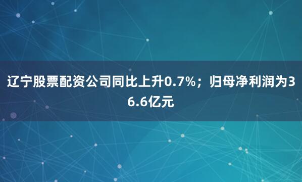 辽宁股票配资公司同比上升0.7%；归母净利润为36.6亿元
