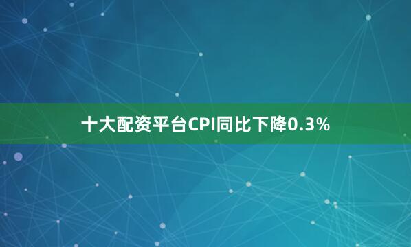十大配资平台CPI同比下降0.3%