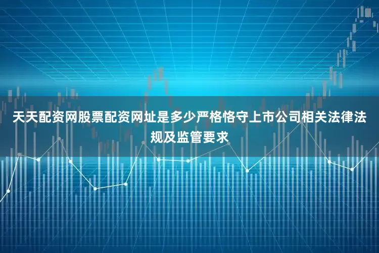 天天配资网股票配资网址是多少严格恪守上市公司相关法律法规及监管要求