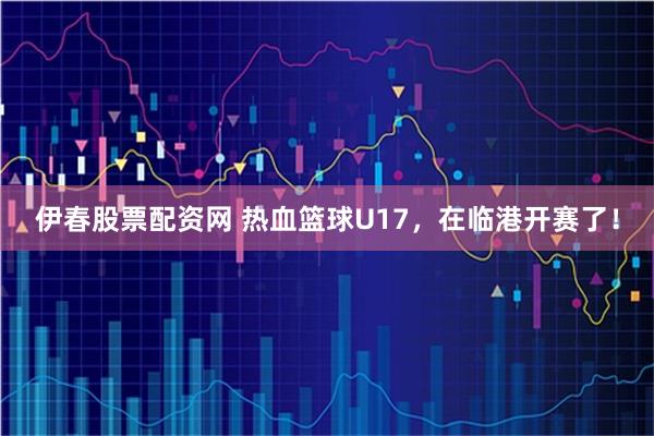 伊春股票配资网 热血篮球U17，在临港开赛了！