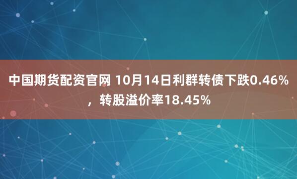 中国期货配资官网 10月14日利群转债下跌0.46%，转股溢价率18.45%