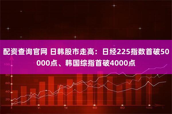 配资查询官网 日韩股市走高：日经225指数首破50000点、韩国综指首破4000点