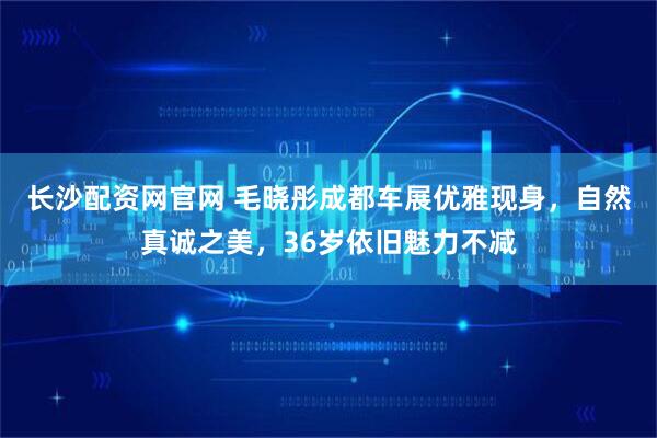 长沙配资网官网 毛晓彤成都车展优雅现身,自然真诚之美,36岁依旧魅力不减