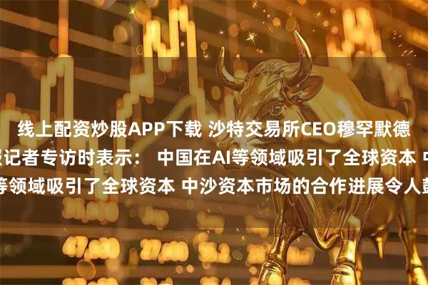 线上配资炒股APP下载 沙特交易所CEO穆罕默德·艾·鲁迈赫接受证券时报记者专访时表示： 中国在AI等领域吸引了全球资本 中沙资本市场的合作进展令人鼓舞