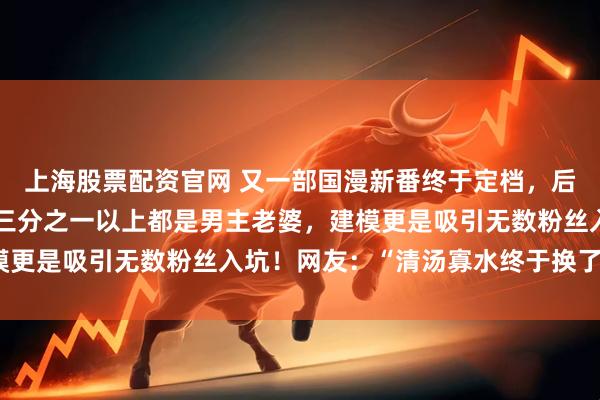 上海股票配资官网 又一部国漫新番终于定档，后宫女主多达七十多位，三分之一以上都是男主老婆，建模更是吸引无数粉丝入坑！网友：“清汤寡水终于换了口味”