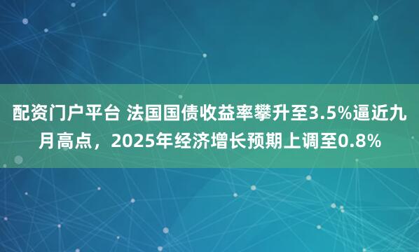 配资门户平台 法国国债收益率攀升至3.5%逼近九月高点,2025年经济增长预期上调至0.8%