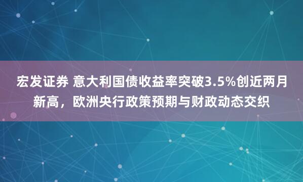 宏发证券 意大利国债收益率突破3.5%创近两月新高,欧洲央行政策预期与财政动态交织