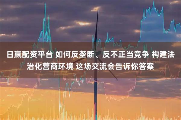 日赢配资平台 如何反垄断、反不正当竞争 构建法治化营商环境 这场交流会告诉你答案