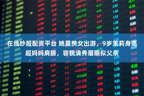 在线炒股配资平台 姚晨携女出游，9岁茉莉身高超妈妈肩膀，容貌清秀眉眼似父亲