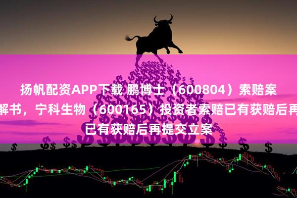 扬帆配资APP下载 鹏博士（600804）索赔案再收到调解书，宁科生物（600165）投资者索赔已有获赔后再提交立案
