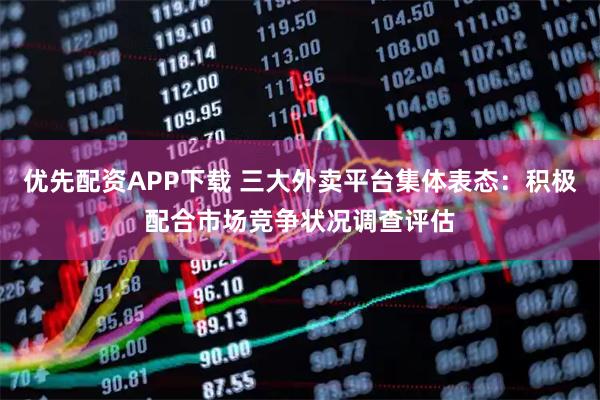 优先配资APP下载 三大外卖平台集体表态：积极配合市场竞争状况调查评估