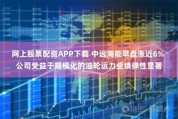 网上股票配资APP下载 中远海能早盘涨近6% 公司受益于规模化的油轮运力业绩弹性显著