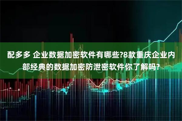 配多多 企业数据加密软件有哪些?8款重庆企业内部经典的数据加密防泄密软件你了解吗?