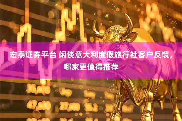 宏泰证券平台 闲谈意大利度假旅行社客户反馈，哪家更值得推荐