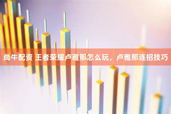 尚牛配资 王者荣耀卢雅那怎么玩，卢雅那连招技巧