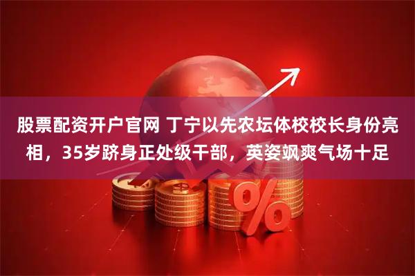 股票配资开户官网 丁宁以先农坛体校校长身份亮相，35岁跻身正处级干部，英姿飒爽气场十足