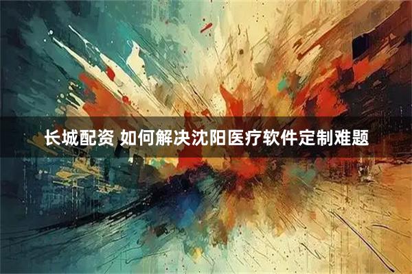 长城配资 如何解决沈阳医疗软件定制难题