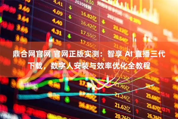 鼎合网官网 官网正版实测：智享 AI 直播三代下载，数字人安装与效率优化全教程