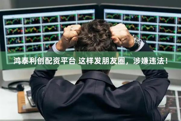 鸿泰利创配资平台 这样发朋友圈，涉嫌违法！
