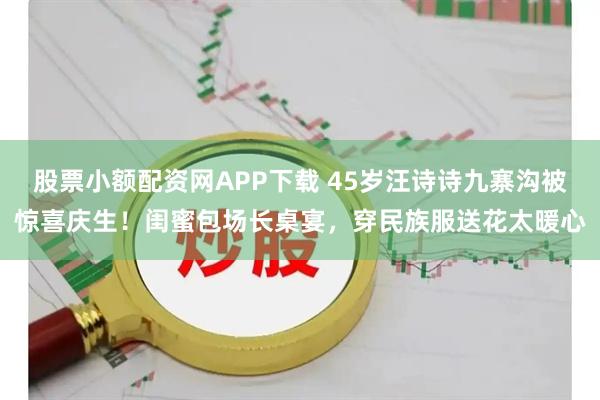 股票小额配资网APP下载 45岁汪诗诗九寨沟被惊喜庆生!闺蜜包场长桌宴,穿民族服送花太暖心