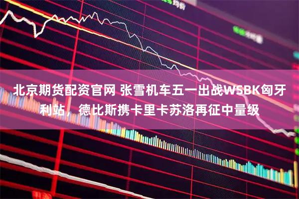 北京期货配资官网 张雪机车五一出战WSBK匈牙利站，德比斯携卡里卡苏洛再征中量级