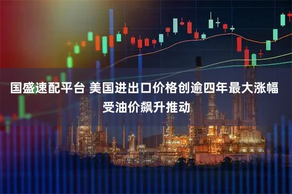 国盛速配平台 美国进出口价格创逾四年最大涨幅 受油价飙升推动