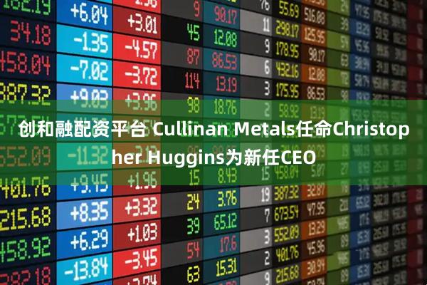 创和融配资平台 Cullinan Metals任命Christopher Huggins为新任CEO