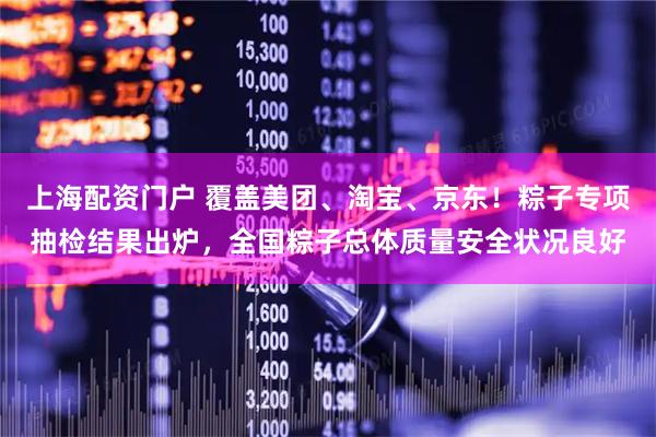上海配资门户 覆盖美团、淘宝、京东！粽子专项抽检结果出炉，全国粽子总体质量安全状况良好