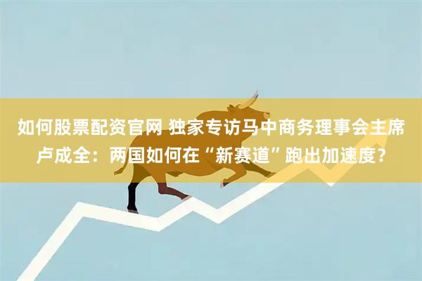 如何股票配资官网 独家专访马中商务理事会主席卢成全：两国如何在“新赛道”跑出加速度？